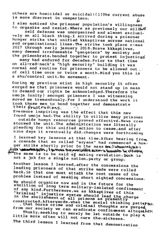 others are homicidal or suicidal!(1)The current abuse is more discreet in comparison. A  1 also noticed the prisoner population’s willingness to organize and resist.Where as previously our milHedl Self defense was unorganized and almost exclusi- vely an all black thing.I arrived during a prisoner hunger strike that unified kkkaptives across national 2nd organizational lines.The strike took place x-mas 2017 through early january 2018.Brave kkkaptives, many deemed irredeemable "gangsters® by society and the prisonkrats,banded together to protest injustices. many had endured for decades.Prior to that time on all-red-nack’s "high security" building it was normal and routine for prisoners to be alloved out . of cell time once or twice a month.Hind you this is a shu/control unit.No movement.  During my previous stint in high security it oftem enrged me that prisoners would not stand up in mass to demand our rights be acknowledged-Therefore the umoja (unity) amongst prisoners I vas witnessing moved me tremendously.For I nderstood the work it ook those men to bond together and demonstrate their frustvations. - -» -  Evennore inspiring was the effect that this new found umoja had.The ability to utilize many prisoner outside humyn resources proved effective.News crev stormed the unit.The administration was 1iteraily pleading for this unified action to cease.and af ter nine days it eventvally did.changes were fortheomsng I learned key lassons at that time.A a comrade that so called "aryana” had commenced a hom: ger strike Shortly prior fo the mass omd\bewsebiirn  SAES \aATRAONS. | | R0 Barmestilint SR faaadiie tu SRRV  $The same is to be aaid of making revolution.Such is not a job for a single nation,party or group.  Another lesson I learned,after the concessions the leading prisoners of that strike made were rolled back,is that ome must attakk the root camse of the problem instead of seeking short sighted conc  We should organize now and in the future for the  abolition of*fong’tern Jolstary deniores foneimtment  o, 31 Kind.Furthernore e s Mkkaptives ot hre™ " .  Perin njustice ayaten shomia sone rge SRment o 0T o S 5% S £  in’ the aboli constructed. Aftervards,when the social thinking patterns. “that ghts are purged  ine crime and criminal thou from our society we can eradicate confinement altogether: Thusly,seeking to merely be let outside to play a little more often will not cure thewsickness.  The third lesson I learned from that demonstration  fter hearing from  ions.  